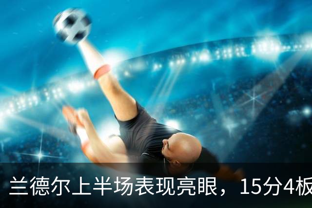 兰德尔上半场表现亮眼，15分4板5助攻助力球队争胜